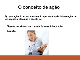 3) Uma ação é um acontecimento que resulta da intervenção de
um agente, é algo que o agente faz.
Objeção: nem tudo o que o agente faz constitui uma ação.
Exemplo:
 