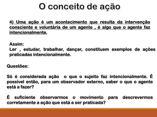 4) Uma ação é um acontecimento que resulta da intervenção
consciente e voluntária de um agente , é algo que o agente faz
intencionalmente.
Assim:
Ler , estudar, trabalhar, dançar, constituem exemplos de ações
praticadas intencionalmente.
Questões:
Só é considerada ação o que o sujeito faz intencionalmente. É
possível então, para um observador externo, saber o que o agente
está a fazer?
É suficiente observarmos o movimento para descrevermos
corretamente a ação que está a ser praticada?
 