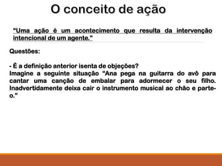 “Uma ação é um acontecimento que resulta da intervenção
intencional de um agente.”
Questões:
- É a definição anterior isenta de objeções?
Imagine a seguinte situação “Ana pega na guitarra do avô para
cantar uma canção de embalar para adormecer o seu filho.
Inadvertidamente deixa cair o instrumento musical ao chão e parte-
o.”
 