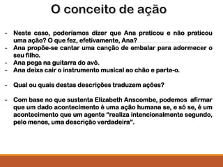 - Neste caso, poderíamos dizer que Ana praticou e não praticou
uma ação? O que fez, efetivamente, Ana?
- Ana propõe-se cantar uma canção de embalar para adormecer o
seu filho.
- Ana pega na guitarra do avô.
- Ana deixa cair o instrumento musical ao chão e parte-o.
- Qual ou quais destas descrições traduzem ações?
- Com base no que sustenta Elizabeth Anscombe, podemos afirmar
que um dado acontecimento é uma ação humana se, e só se, é um
acontecimento que um agente “realiza intencionalmente segundo,
pelo menos, uma descrição verdadeira”.
 