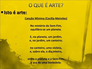 Isto é arte: Canção Mínima (Cecília Meireles) No mistério do Sem-Fim, equilibra-se um planeta. E, no planeta, um jardim, e, no jardim, um canteiro; no canteiro, uma violeta, e, sobre ela, o dia inteiro, entre o planeta e o Sem-Fim, a asa de uma borboleta. 