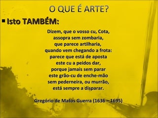 Isto TAMBÉM: Dizem, que o vosso cu, Cota, assopra sem zombaria, que parece artilharia,  quando vem chegando a frota: parece que está de aposta este cu a peidos dar, porque jamais sem parar este grão-cu de enche-mão sem pederneira, ou murrão, está sempre a disparar. Gregório de Matos Guerra (1636 – 1695) 