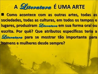 Como acontece com as outras artes, todas as sociedades, todas as culturas, em todos os tempos e lugares, produziram  Literatura  em sua forma oral ou escrita. Por quê? Que atributos específicos teria a  Literatura  para se mostrar tão importante para homens e mulheres desde sempre? A  Literatura   É UMA ARTE 