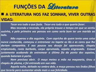 A LITERATURA NOS FAZ SONHAR, VIVER OUTRAS VIDAS: FUNÇÕES DA  Literatura Tecer era tudo o que fazia.  Tecer era tudo o que queria fazer. Mas tecendo e tecendo, ela própria trouxe o tempo em que se sentiu sozinha, e pela primeira vez pensou em como seria bom ter um marido ao lado. Não esperou o dia seguinte.  Com capricho de quem tenta uma coisa nunca conhecida, começou a entremear no tapete as lãs e as cores que lhe dariam companhia. E aos poucos seu desejo foi aparecendo, chapéu emplumado, rosto barbado, corpo aprumado, sapato engraxado.  Estava justamente acabando de entremear o último fio da ponto dos sapatos, quando bateram à porta. Nem precisou abrir.  O moço meteu a mão na maçaneta, tirou o chapéu de pluma, e foi entrando em sua vida. Aquela noite, deitada no ombro dele, a moça pensou nos lindos filhos que teceria para aumentar ainda mais a sua felicidade. 