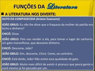A LITERATURA NOS DIVERTE: FUNÇÕES DA  Literatura AUTO DA COMPADECIDA (Ariano Suassuna) JOÃO GRILO:  Eu não lhe disse que a fraqueza da mulher do patrão era bicho e dinheiro? CHICÓ:  Disse. JOÃO GRILO:  Pois vou vender a ela, para tomar o lugar do cachorro, um gato maravilhoso, que descome dinheiro. CHICÓ:  Descome, João? JOÃO GRILO:  Sim, descome, Chicó. Come, ao contrário. CHICÓ:  Está doido, João! Não existe essa qualidade de gato. JOÃO GRILO:  Muito mais difícil de existir é pirarucu que pesca gente e você mesmo já foi pescado por um. 