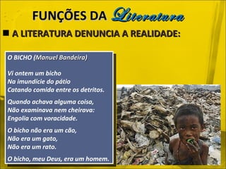 A LITERATURA DENUNCIA A REALIDADE: FUNÇÕES DA  Literatura O BICHO ( Manuel Bandeira) Vi ontem um bicho Na imundície do pátio Catando comida entre os detritos. Quando achava alguma coisa, Não examinava nem cheirava: Engolia com voracidade. O bicho não era um cão, Não era um gato, Não era um rato. O bicho, meu Deus, era um homem. 