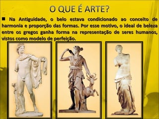 Na Antiguidade, o belo estava condicionado ao conceito de harmonia e proporção das formas. Por esse motivo, o ideal de beleza entre os gregos ganha forma na representação de seres humanos, vistos como modelo de perfeição. 