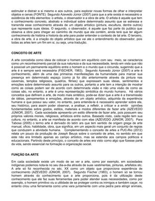 estimular e distrair a si mesmo e aos outros, para explorar novas formas de olhar e interpretar
objetos e cenas (FONTE) Segundo Azevedo Júnior (2007) para que a arte exista é necessário a
existência de três elementos: o artista, o observador e a obra de arte. O artista é aquele que tem
o conhecimento concreto, abstrato e individual sobre determinado assunto que se estressa e
transmite esse conhecimento através de um objeto artístico (pintura, escultura, dentre outros)
que represente suas ideias. O segundo, o observador, é aquele que faz parte do publico que
observa a obra para chegar ao caminho de mundo que ela contém, ainda terá que ter algum
conhecimento de história e historia da arte para poder entender o contexto de tal arte. O terceiro,
a obra de arte, é a criação do objeto artístico que vai ate o entendimento do observador, pois
todas as artes tem um fim em si, ou seja, uma tradução.
CONCEITO DE ARTE
A arte concebida como ideia de colocar o homem em equilíbrio com seu meio, se caracteriza
como um reconhecimento parcial da sua natureza e da sua necessidade, tendo em vista que não
é possível um permanente equilíbrio entre o homem e o mundo que o circunda, sugerindo que a
arte é e sempre será necessária (FISCHER, 1983). Segundo Azevedo Júnior (2007) a arte é
conhecimento, além de uma das primeiras manifestações da humanidade para marcar sua
presença em determinado espaço (como já foi dito anteriormente através da pintura nas
cavernas, templos religiosos, quadros, filmes) que expressam suas ideias, sentimentos e
emoções sobre determinado assunto para os outros, portanto a arte tem a intenção de mostrar
como as coisas podem ser de acordo com determinada visão e não uma visão de como as
coisas são, no entanto, a arte é uma representação simbólica do mundo humano. Há vários
conceitos que definem a arte, de modo mais sintético, pode-se dizer que a arte é a transmissão
de idéias, pensamentos e emoções, através de um objeto artístico, adquirida da experiência
humana e que possui seu valor, no entanto, para entende-la é necessário aprender sobre ela,
seu histórico, para assim poder observar, a analisar, a refletir, a criticar e a emitir opiniões
fundamentadas sobre gostos, estilos, materiais e modos diferentes de fazer arte (AZEVEDO
JÚNIOR, 2007). Cada sociedade apresenta um estilo diferente de fazer arte, pois possuem seu
próprios valores morais, religiosos, artísticos entre outros. Baseado nisto, cada região tem sua
cultura, no entanto, a arte se manifesta de acordo com elas (AZEVEDO JÚNIOR, 2007). Para
Tabosa (2005) o termo arte é derivado do latim ars que tem sentido de origem grega de arte
manual, oficio, habilidade, obra, que significa, em um aspecto mais geral um conjunto de regras
que conduzem a atividade humana. Complementando o conceito de artes a PUC-Rio (2012)
relata um pouco da produção de Joseph Beuys sobre o conceito de artes, no sentido em que
este não era limitado apenas ao campo artístico, mas se estendia aos campos políticos e
educacionais. Partindo deste princípio, o conceito de artes era visto como algo que fizesse parte
da vida, sendo essencial na formação e organização social.
FUNÇÃO DA ARTE
Em cada sociedade existe um modo de se ver a arte, como por exemplo, em sociedades
indígenas podemos nota-la no seu dia-a-dia através de suas vestimentas, pinturas, artefatos etc.
A arte só foi reconhecida no séc. XX como um objeto que proporciona experiência de
conhecimento (AZEVEDO JÚNIOR, 2007). Segundo Fischer (1983), o homem só se tornou
homem através do conhecimento que a arte proporciona, pois é da utilização deste
conhecimento que ele faz suas ferramentas para poder atender suas necessidades, como por
exemplo, o homem primitivo viu a utilidade de se proteger contra os inimigos e também caçar, no
entanto criou uma ferramenta como uma vara juntamente com uma pedra para atingir animais,

 