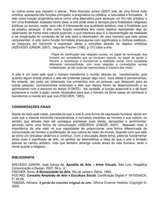 ou outros seres que viessem o atacar. Para Azevedo Júnior (2007) arte, de uma forma mais
artística, apresenta três funções principais: a pragmática ou utilitária, a naturalista e formalista. A
arte como função pragmática serve como uma alternativa para alcançar um fim não artístico e
sim uma finalidade, baseado nesta ideia, a arte pode estar a serviços para finalidades religiosas
políticas ou sociais, neste caso não é interessante sua qualidade estética, mas a finalidade que
se prestou alcançar. A arte como função naturalista tem como objetivo representar algo ao
observador de forma mais natural possível, o que interessa aqui é a representação da realidade
e da imaginação do conteúdo de tal arte para o observador, de uma maneira que este possa
compreender. A arte como função formalista preocupa-se com significados e motivos estéticos,
se preocupa em transmitir e expressar idéias e emoções através de objetos artísticos
(AZEVEDO JÚNIOR, 2007). Segundo Fischer (1983, p. 01) cabe a arte:
“Papel de clarificação das relações sociais, ao papel de iluminação dos
homens em sociedades que se tornavam opacas, ao papel de ajudar o
homem a reconhecer e transformar a realidade social. Uma sociedade
altamente complexificada, com suas relações e contradições sociais
multiplicadas, já não pode ser representada à maneira dos mitos.”

A arte é um meio pelo qual o homem transforma o mundo através do conhecimento, pois
quando algum artista pratica a arte ele pretende passar algo novo, suas idéias e pensamentos.
No entanto, isto pode ser observado nos primórdios com as pinturas, que deixavam para as
outras pessoas, conhecimentos anteriores a eles que depois foram se desenvolvendo e se
aprimorando com o decorrer do tempo (FONTE). Na verdade, a função essencial é a de fazer
esclarecer e incitar à ação; sendo necessária para que o homem se torne capaz de conhecer e
transformar o mundo em que vive (FISCHER, 1983).
CONSIDERAÇÕES FINAIS
Diante de todo este relato, percebe-se que a arte é uma forma de expressão humana, tendo em
vista que a mesma transmite características e conceitos inerentes ao homem e sua cultura, no
sentido que através dela ele consegue expressar suas ideias, sensações e sentimentos,
servindo como uma forma de comunicação (AZEVEDO JÚNIOR, 2007). Baseado nisto a
importância da arte está na sua capacidade de proporcionar uma forma diferenciada de
comunicação ao homem e proliferação de sua cultura ao redor do mundo, fazendo com que este
se torne um processo dinâmico e contínuo. Com a discussão deste tema, pôde-se fundamentar
ainda mais o significado de arte, no sentido de desmistificar a ideia de que a arte é limitado
apenas ao campo artístico, mas que também abrange outras áreas da vida humana, tanto o
moral quanto o religioso.
BIBLIOGRAFIA
AZEVEDO JUNIOR, José Garcia de. Apostila de Arte – Artes Visuais. São Luís: Imagética
Comunicação e Design, 2007. 59 p.: il.
FISCHER, Ernst. A Necessidade da Arte. Rio de Janeiro: Zahar, 1983.
PUC-RIO. Conceito Ampliado de Arte e Escultura Social. Certificação Digital n° 0410534/CA.
P. 45-58.
TABOSA, Adriana. A perda do conceito original de arte. Oficina Cinema- História, Copyright ©,
2005.

 