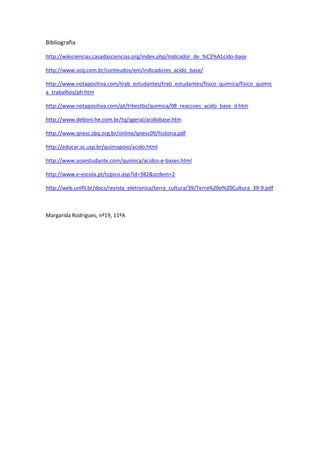 Bibliografia

http://wikiciencias.casadasciencias.org/index.php/Indicador_de_%C3%A1cido-base

http://www.soq.com.br/conteudos/em/indicadores_acido_base/

http://www.notapositiva.com/trab_estudantes/trab_estudantes/fisico_quimica/fisico_quimic
a_trabalhos/ph.htm

http://www.notapositiva.com/pt/trbestbs/quimica/08_reaccoes_acido_base_d.htm

http://www.deboni.he.com.br/tq/qgeral/acidobase.htm

http://www.qnesc.sbq.org.br/online/qnesc09/historia.pdf

http://educar.sc.usp.br/quimapoio/acido.html

http://www.sosestudante.com/quimica/acidos-e-bases.html

http://www.e-escola.pt/topico.asp?id=382&ordem=2

http://web.unifil.br/docs/revista_eletronica/terra_cultura/39/Terra%20e%20Cultura_39-9.pdf



Margarida Rodrigues, nº19, 11ºA
 
