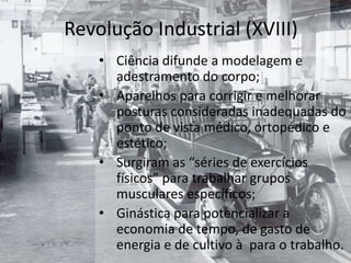Revolução Industrial (XVIII)
    • Ciência difunde a modelagem e
      adestramento do corpo;
    • Aparelhos para corrigir e melhorar
      posturas consideradas inadequadas do
      ponto de vista médico, ortopédico e
      estético;
    • Surgiram as “séries de exercícios
      físicos” para trabalhar grupos
      musculares específicos;
    • Ginástica para potencializar a
      economia de tempo, de gasto de
      energia e de cultivo à para o trabalho.
 