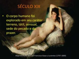 SÉCULO XIX
• O corpo humano foi
  explorado em seu caráter
  terreno, tátil, sensual,
  sede do pecado e do
  prazer.




        Maja desnuda, obra de Francisco Goya y Lucientes (1797-1800)
 