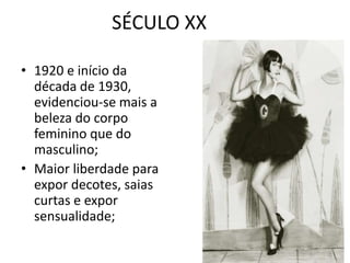 SÉCULO XX

• 1920 e início da
  década de 1930,
  evidenciou-se mais a
  beleza do corpo
  feminino que do
  masculino;
• Maior liberdade para
  expor decotes, saias
  curtas e expor
  sensualidade;
 