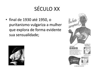 SÉCULO XX
• final de 1930 até 1950, o
  puritanismo vulgariza a mulher
  que explora de forma evidente
  sua sensualidade;
 
