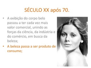 SÉCULO XX após 70.
• A exibição do corpo belo
  passou a ter cada vez mais
  valor comercial, unindo as
  forças da ciência, da indústria e
  do comércio, em busca da
  beleza;
• A beleza passa a ser produto de
  consumo;
 