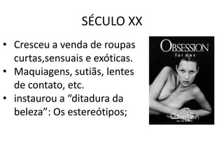 SÉCULO XX
• Cresceu a venda de roupas
  curtas,sensuais e exóticas.
• Maquiagens, sutiãs, lentes
  de contato, etc.
• instaurou a “ditadura da
  beleza”: Os estereótipos;
 