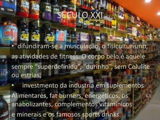 SÉCULO XXI


• difundiram-se a musculação, o fisiculturismo,
as atividades de fitness. O corpo belo é aquele
sempre “superdefinido”, “durinho”, sem Celulite
ou estrias;
• investmento da industria em suplementos
Alimentares, fat burners, energéticos, os
anabolizantes, complementos vitamínicos
e minerais e os famosos sports drinks.
 