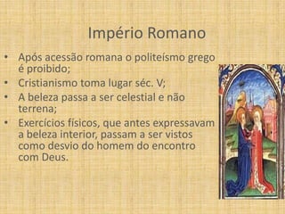 Império Romano
• Após acessão romana o politeísmo grego
  é proibido;
• Cristianismo toma lugar séc. V;
• A beleza passa a ser celestial e não
  terrena;
• Exercícios físicos, que antes expressavam
  a beleza interior, passam a ser vistos
  como desvio do homem do encontro
  com Deus.
 