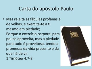 Carta do apóstolo Paulo
• Mas rejeita as fábulas profanas e
  de velhas, e exercita-te a ti
  mesmo em piedade;
  Porque o exercício corporal para
  pouco aproveita, mas a piedade
  para tudo é proveitosa, tendo a
  promessa da vida presente e da
  que há de vir.
  1 Timóteo 4:7-8
 