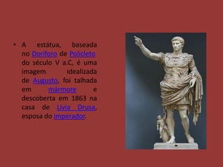 • A estátua, baseada
  no Doríforo de Policleto
  do século V a.C, é uma
  imagem        idealizada
  de Augusto, foi talhada
  em      mármore        e
  descoberta em 1863 na
  casa de Livia Drusa,
  esposa do imperador.
 