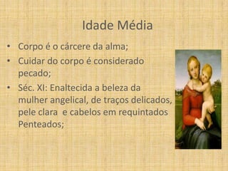 Idade Média
• Corpo é o cárcere da alma;
• Cuidar do corpo é considerado
  pecado;
• Séc. XI: Enaltecida a beleza da
  mulher angelical, de traços delicados,
  pele clara e cabelos em requintados
  Penteados;
 