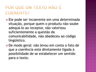  Ele pode ser incoerente em uma determinada
situação, porque quem o produziu não soube
adequá-lo ao receptor, não valorizou
suficientemente a questão da
comunicabilidade, não obedeceu ao código
lingüístico.
 De modo geral: não levou em conta o fato de
que a coerência está diretamente ligada à
possibilidade de se estabelecer um sentido
para o texto.
 