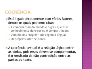  Está ligada diretamente com vários fatores,
dentre os quais podemos citar:
 A compreensão do mundo e o grau que esse
conhecimento deve ser ou é compartilhado;
 Domínio das “regras” que regem a língua;
 Os próprios interlocutores.
 A coerência textual é a relação lógica entre
as ideias, pois essas devem se complementar,
é o resultado da não contradição entre as
partes do texto.
 