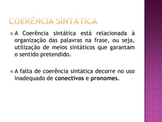  A Coerência sintática está relacionada à
organização das palavras na frase, ou seja,
utilização de meios sintáticos que garantam
o sentido pretendido.
 A falta de coerência sintática decorre no uso
inadequado de conectivos e pronomes.
 