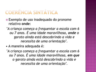  Exemplo de uso inadequado do pronome
relativo onde:
"A criança começa a frequentar a escola com 6
ou 7 anos. É uma idade maravilhosa, onde o
garoto ainda está descobrindo a vida e
necessita de uma orientação".
• A maneira adequada é:
"A criança começa a frequentar a escola com 6
ou 7 anos. É uma idade maravilhosa, em que
o garoto ainda está descobrindo a vida e
necessita de uma orientação".
 