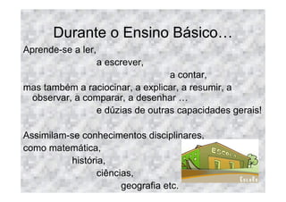 Durante o Ensino Básico
Aprende-se a ler,
                    a escrever,
                                 a contar,
mas também a raciocinar, a explicar, a resumir, a
 observar, a comparar, a desenhar
               e dúzias de outras capacidades gerais!

Assimilam-se conhecimentos disciplinares,
como matemática,
          história,
                 ciências,
                       geografia etc.
 