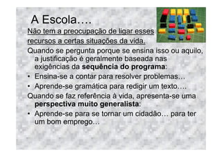 A Escola .
Não tem a preocupação de ligar esses
recursos a certas situações da vida.
Quando se pergunta porque se ensina isso ou aquilo,
  a justificação é geralmente baseada nas
  exigências da sequência do programa:
• Ensina-se a contar para resolver problemas
• Aprende-se gramática para redigir um texto .
Quando se faz referência à vida, apresenta-se uma
  perspectiva muito generalista:
• Aprende-se para se tornar um cidadão para ter
  um bom emprego
 