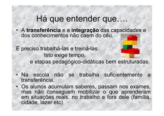 Há que entender que .
• A transferência e a integração das capacidades e
  dos conhecimentos não caem do céu.

É preciso trabalhá-las e treiná-las.
            Isto exige tempo,
     e etapas pedagógico-didáticas bem estruturadas.

• Na escola não se trabalha suficientemente a
  transferência.
• Os alunos acumulam saberes, passam nos exames,
  mas não conseguem mobilizar o que aprenderam
  em situações reais, no trabalho e fora dele (família,
  cidade, lazer etc)
 