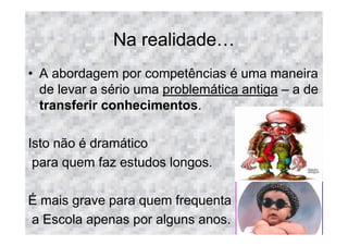 Na realidade
• A abordagem por competências é uma maneira
  de levar a sério uma problemática antiga – a de
  transferir conhecimentos.

Isto não é dramático
 para quem faz estudos longos.

É mais grave para quem frequenta
a Escola apenas por alguns anos.
 
