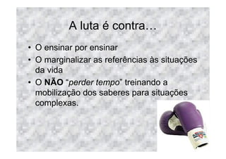 A luta é contra
• O ensinar por ensinar
• O marginalizar as referências às situações
  da vida
• O NÃO “perder tempo” treinando a
  mobilização dos saberes para situações
  complexas.
 