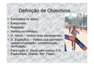 Definição de Objectivos
• Centrados no aluno;
• Exequíveis;
• Realistas;
• Verbos no infinitivo;
• O. Geral – Verbos mais abrangentes;
• O. Específico – Verbos que permitam
  operacionalização, concretização,
  verificação;
• Para cada O. Geral pelo menos 3 O.
  Específicos; (Saber, Ser, Fazer)
 