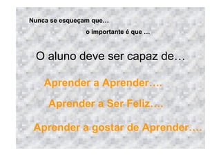 Nunca se esqueçam que
                o importante é que



 O aluno deve ser capaz de

    Aprender a Aprender              .
     Aprender a Ser Feliz            .

 Aprender a gostar de Aprender           .
 