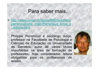 Para saber mais
• http://www.unige.ch/fapse/SSE/teachers/
  perrenoud/php_main/Perrenoud_livros_e
  _artigos.html

  Philippe Perrenoud é sociólogo suíço,
  professor na Faculdade de Psicologia e
  Ciências da Educação na Universidade
  de Genebra, autor de vários títulos
  importantes na área de formação de
  professores, hoje considerados leitura
  obrigatória para os profissionais do
  ensino.
 