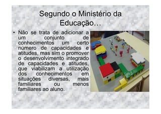 Segundo o Ministério da
               Educação
• Não se trata de adicionar a
  um          conjunto      de
  conhecimentos um certo
  número de capacidades e
  atitudes, mas sim o promover
  o desenvolvimento integrado
  de capacidades e atitudes,
  que viabilizam a utilização
  dos     conhecimentos    em
  situações diversas, mais
  familiares      ou     menos
  familiares ao aluno.
 