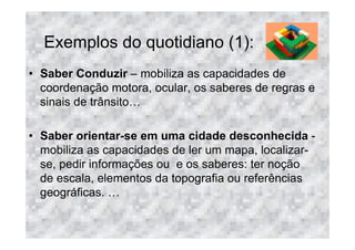 Exemplos do quotidiano (1):
• Saber Conduzir – mobiliza as capacidades de
  coordenação motora, ocular, os saberes de regras e
  sinais de trânsito

• Saber orientar-se em uma cidade desconhecida -
  mobiliza as capacidades de ler um mapa, localizar-
  se, pedir informações ou e os saberes: ter noção
  de escala, elementos da topografia ou referências
  geográficas.
 