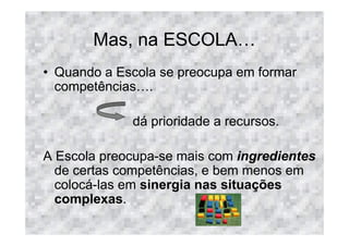 Mas, na ESCOLA
• Quando a Escola se preocupa em formar
  competências .

             dá prioridade a recursos.

A Escola preocupa-se mais com ingredientes
  de certas competências, e bem menos em
  colocá-las em sinergia nas situações
  complexas.
 