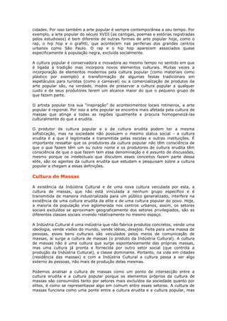 cidades. Por isso também a arte popular é sempre contemporânea a seu tempo. Por
exemplo, a arte popular do século XVIII (as cantigas, poemas e estórias registradas
pelos estudiosos) é bem diferente de outras formas de arte popular hoje, como o
rap, o hip hop e o grafitti, que acontecem nas periferias dos grandes centros
urbanos como São Paulo. O rap e o hip hop aparecem associados quase
especificamente à população negra, excluída socialmente.

A cultura popular é conservadora e inovadora ao mesmo tempo no sentido em que
é ligada à tradição mas incorpora novos elementos culturais. Muitas vezes a
incorporação de elementos modernos pela cultura popular (como materiais como
plástico por exemplo) a transformação de algumas festas tradicionais em
espetáculos para turistas (como o carnaval) ou a comercialização de produtos da
arte popular são, na verdade, modos de preservar a cultura popular a qualquer
custo e de seus produtores terem um alcance maior do que o pequeno grupo de
que fazem parte.

O artista popular tira sua “inspiração” de acontecimentos locais rotineiros, a arte
popular é regional. Por isso a arte popular se encontra mais afetada pela cultura de
massas que atinge a todas as regiões igualmente e procura homogeneizá-las
culturalmente do que a erudita.

O produtor de cultura popular e o de cultura erudita podem ter a mesma
sofisticação, mas na sociedade não possuem o mesmo status social - a cultura
erudita é a que é legitimada e transmitida pelas escolas e outras instituições. É
importante ressaltar que os produtores da cultura popular não têm consciência de
que o que fazem têm um ou outro nome e os produtores de cultura erudita têm
consciência de que o que fazem tem essa denominação e é assunto de discussões,
mesmo porque os intelectuais que discutem esses conceitos fazem parte dessa
elite, são os agentes da cultura erudita que estudam e pesquisam sobre a cultura
popular e chegam a essas definições.

Cultura de Massas

A existência da Indústria Cultural e de uma nova cultura veiculada por esta, a
cultura de massas, que não está vinculada a nenhum grupo específico e é
transmitida de maneira industrializada para um público generalizado, interfere na
existência de uma cultura erudita da elite e de uma cultura popular do povo. Hoje,
a maioria da população vive aglomerada nos centros urbanos, assim, os setores
sociais excluídos se aproximam geograficamente dos setores privilegiados, são as
diferentes classes sociais vivendo relativamente no mesmo espaço.

A Indústria Cultural é uma indústria que não fabrica produtos concretos, vende uma
ideologia, vende visões do mundo, vende idéias, desejos. Feita para uma massa de
pessoas, esses bens culturais são veiculados pelos meios de comunicação de
massas, aí surge a cultura de massas (o produto da Indústria Cultural). A cultura
de massas não é uma cultura que surge espontaneamente das próprias massas,
mas uma cultura já pronta e fornecida por outro setor social (que controla a
produção da Indústria Cultural), a classe dominante. Portanto, na vida em cidades
(residência das massas) e com a Indústria Cultural a cultura passa a ser algo
externo às pessoas, não mais de produção delas mesmas.

Podemos analisar a cultura de massas como um ponto de intersecção entre a
cultura erudita e a cultura popular porque os elementos próprios da cultura de
massas são consumidos tanto por setores mais excluídos da sociedade quanto por
elites, é como se representasse algo em comum entre esses setores. A cultura de
massas funciona como uma ponte entre a cultura erudita e a cultura popular, mas
 