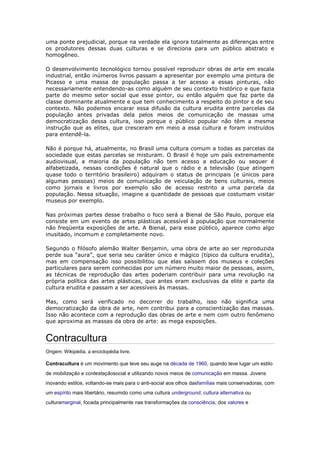 uma ponte prejudicial, porque na verdade ela ignora totalmente as diferenças entre
os produtores dessas duas culturas e se direciona para um público abstrato e
homogêneo.

O desenvolvimento tecnológico tornou possível reproduzir obras de arte em escala
industrial, então inúmeros livros passam a apresentar por exemplo uma pintura de
Picasso e uma massa de população passa a ter acesso a essas pinturas, não
necessariamente entendendo-as como alguém de seu contexto histórico e que fazia
parte do mesmo setor social que esse pintor, ou então alguém que faz parte da
classe dominante atualmente e que tem conhecimento a respeito do pintor e de seu
contexto. Não podemos encarar essa difusão da cultura erudita entre parcelas da
população antes privadas dela pelos meios de comunicação de massas uma
democratização dessa cultura, isso porque o público popular não têm a mesma
instrução que as elites, que cresceram em meio a essa cultura e foram instruídos
para entendê-la.

Não é porque há, atualmente, no Brasil uma cultura comum a todas as parcelas da
sociedade que estas parcelas se misturam. O Brasil é hoje um país extremamente
audiovisual, a maioria da população não tem acesso a educação ou sequer é
alfabetizada, nessas condições é natural que o rádio e a televisão (que atingem
quase todo o território brasileiro) adquiram o status de principais (e únicos para
algumas pessoas) meios de comunicação de veiculação de bens culturais, meios
como jornais e livros por exemplo são de acesso restrito a uma parcela da
população. Nessa situação, imagine a quantidade de pessoas que costumam visitar
museus por exemplo.

Nas próximas partes desse trabalho o foco será a Bienal de São Paulo, porque ela
consiste em um evento de artes plásticas acessível à população que normalmente
não freqüenta exposições de arte. A Bienal, para esse público, aparece como algo
inusitado, incomum e completamente novo.

Segundo o filósofo alemão Walter Benjamin, uma obra de arte ao ser reproduzida
perde sua “aura”, que seria seu caráter único e mágico (típico da cultura erudita),
mas em compensação isso possibilitou que elas saíssem dos museus e coleções
particulares para serem conhecidas por um número muito maior de pessoas, assim,
as técnicas de reprodução das artes poderiam contribuir para uma revolução na
própria política das artes plásticas, que antes eram exclusivas da elite e parte da
cultura erudita e passam a ser acessíveis às massas.

Mas, como será verificado no decorrer do trabalho, isso não significa uma
democratização da obra de arte, nem contribui para a conscientização das massas.
Isso não acontece com a reprodução das obras de arte e nem com outro fenômeno
que aproxima as massas da obra de arte: as mega exposições.


Contracultura
Origem: Wikipédia, a enciclopédia livre.

Contracultura é um movimento que teve seu auge na década de 1960, quando teve lugar um estilo
de mobilização e contestaçãosocial e utilizando novos meios de comunicação em massa. Jovens
inovando estilos, voltando-se mais para o anti-social aos olhos dasfamílias mais conservadoras, com
um espírito mais libertário, resumido como uma cultura underground, cultura alternativa ou
culturamarginal, focada principalmente nas transformações da consciência, dos valores e
 