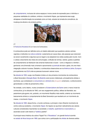 do comportamento, na busca de outros espaços e novos canais de expressão para o indivíduo e
pequenas realidades do cotidiano, embora o movimento Hippie, que representa esse auge,
almejasse a transformação da sociedade como um todo, através da tomada de consciência, da
mudança de atitude e do protesto político.




O Festival de Woodstock foi um marco da Contracultura.


A contracultura pode ser definida como um ideário altercador que questiona valores centrais
vigentes e instituídos na cultura ocidental. Justamente por causa disso, são pessoas que costumam
se excluir socialmente e algumas que se negam a se adaptarem às visões aceitas pelo mundo. Com
o vultoso crescimento dos meios de comunicação, a difusão de normas, valores, gostos e padrões
de comportamento se libertavam das amarras tradicionais e locais – como a religiosa e a familiar -,
ganhando uma dimensão mais universal e aproximando a juventude de todo o globo, de uma maior
integração cultural e humana. Destarte, a contracultura desenvolveu-se na América Latina, Europa e
principalmente nos EUA onde as pessoas buscavam valores novos.

Na década de 1950, surgiu nos Estados Unidos um dos primeiros movimentos da contracultura:
a Beat Generation (Geração Beat). Os Beatniks eram jovens intelectuais, principalmente artistas e
escritores, que contestavam o consumismo e o otimismo do pós-guerra americano, o anticomunismo
generalizado e a falta de pensamento crítico.

Na verdade, como ideário, muitos consideram o Existencialismo de Sartre como o marco inicial da
contracultura, já na década de 1940, com seu engajamento político, defesa da liberdade, seu
pessimismo pós-guerra, etc, portanto, um movimento filosófico mais restrito, anterior ao movimento
basicamente artístico e comportamental da Beat Generetion que resultaria em um movimento de
massa, o movimento Hippie.

Na década de 1960, dessa forma, o mundo conheceu o principal e mais influente movimento de
contra cultura ja existente, o movimento Hippie. Os hippies se opunham radicalmente aos valores
culturais considerados importantes na sociedade: o trabalho, opatriotismo e nacionalismo, a
ascensão social e até mesmo a "estética padrão".

O principal marco histórico da cultura "hippie" foi o "Woodstock," um grande festival ocorrido
no estado de Nova Iorque em 1969, que contou com a participação de artistas de diversos estilos
 