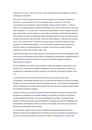 musicais, como o folk, o "rock'n'roll" e o blues, todos esses de alguma forma ligados às críticas e à
contestação do movimento.

"De um lado, o termo contracultura pode se referir ao conjunto de movimentos de rebelião da
juventude [...] que marcaram os anos 60: o movimento hippie, a música rock, uma certa
movimentação nas universidades, viagens de mochila, drogas e assim por diante. [...] Trata-se,
então, de um fenômeno datado e situado historicamente e que, embora muito próximo de nós, já faz
parte do passado”. [...] “De outro lado, o mesmo termo pode também se referir a alguma coisa mais
geral, mais abstrata, um certo espírito, um certo modo de contestação, de enfrentamento diante da
ordem vigente, de caráter profundamente radical e bastante estranho às forças mais tradicionais de
oposição a esta mesma ordem dominante. Um tipo de crítica anárquica – esta parece ser a palavra-
chave – que, de certa maneira, „rompe com as regras do jogo‟ em termos de modo de se fazer
oposição a uma determinada situação. [...] Uma contracultura, entendida assim, reaparece de
tempos em tempos, em diferentes épocas e situações, e costuma ter um papel fortemente
revigorador da crítica social." (Pereira, 1992, p. 20).

A partir de todos esses fatos era difícil ignorar-se a contracultura como forma de contestação radical,
pois rompia com praticamente todos os hábitos consagrados de pensamentos e comportamentos da
cultura dominante, surgindo inicialmente na imprensa foi ganhando espaço no sentido de
lançar rótulos ou modismos.

É vital a importância dos meios de comunicação de massa para configurar a contracultura: "pela
primeira vez, os sentimentos de rebeldia, insatisfação e busca que caracterizam o processo de
transição para a maturidade encontram ressonância nos meios de comunicação" (Carvalho, 2002,
p. 7).

O que marcava a nova onda de protestos desta cultura que começava a tomar conta,
principalmente, da sociedade americana era o seu caráter de não-violência, por tudo que conseguiu
expressar, por todo o envolvimento social que conseguiu provocar, é um fenômeno verdadeiramente
cultural. Constituindo-se num dos principais veículos da nova cultura que explodia em pleno coração
das sociedades industriais avançadas.

O discurso crítico que o movimento estudantil internacional elaborou ao longo dos anos 60 visava
não apenas as contradições da sociedade capitalista, mas também aquelas de uma sociedade
industrial capitalista, tecnocrática, nas suas manifestações mais simples e corriqueiras. Neste
período a contracultura teve seu lugar de importância, não apenas pelo poder de mobilização, mas
principalmente, pela natureza de idéias que colocou em circulação, pelo modo como as veiculou e
pelo espaço de intervenção crítica que abriu.

Por contracultura, segundo Pereira, pode-se entender duas representações até certo ponto
diferentes, ainda que muito ligadas entre si: Finalmente, esta ruptura ideológica do establishment, a
que se se convencionou chamar de contracultura, modificou inexoravelmente o modo de vida
 