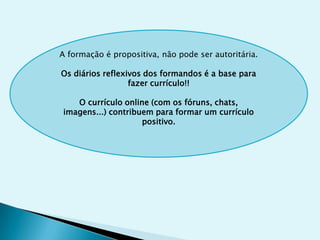 A formação é propositiva, não pode ser autoritária.

Os diários reflexivos dos formandos é a base para
                  fazer currículo!!

   O currículo online (com os fóruns, chats,
imagens...) contribuem para formar um currículo
                    positivo.
 