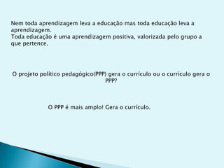 Nem toda aprendizagem leva a educação mas toda educação leva a
aprendizagem.
Toda educação é uma aprendizagem positiva, valorizada pelo grupo a
que pertence.




O projeto político pedagógico(PPP) gera o currículo ou o currículo gera o
                                 PPP?



             O PPP é mais amplo! Gera o currículo.
 
