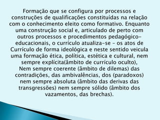 Formação que se configura por processos e
 construções de qualificações constituídas na relação
com o conhecimento eleito como formativo. Enquanto
  uma construção social e, articulado de perto com
   outros processos e procedimentos pedagógico-
  educacionais, o currículo atualiza-se – os atos de
Currículo de forma ideológica e neste sentido veicula
 uma formação ética, política, estética e cultural, nem
     sempre explícita(âmbito de currículo oculto),
    Nem sempre coerente (âmbito de dilemas) das
  contradições, das ambivalências, dos (paradoxos)
    nem sempre absoluta (âmbito das derivas das
   transgressões) nem sempre sólido (âmbito dos
              vazamentos, das brechas).
 