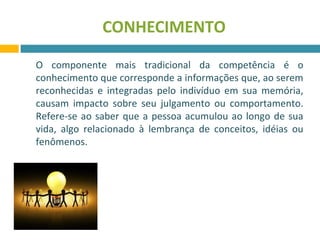 CONHECIMENTO 
O componente mais tradicional da competência é o 
conhecimento que corresponde a informações que, ao serem 
reconhecidas e integradas pelo indivíduo em sua memória, 
causam impacto sobre seu julgamento ou comportamento. 
Refere-se ao saber que a pessoa acumulou ao longo de sua 
vida, algo relacionado à lembrança de conceitos, idéias ou 
fenômenos. 
 