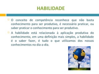 HABILIDADE 
 O conceito de competência reconhece que não basta 
conhecimento para ser produtivo, é necessário praticar, ou 
saber praticar o conhecimento para ser produtivo. 
 A habilidade está relacionada à aplicação produtiva do 
conhecimento, em uma definição mais simples, a habilidade 
é o saber fazer, é tudo o que utilizamos dos nossos 
conhecimentos no dia-a-dia. 
 