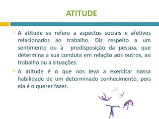 ATITUDE 
 A atitude se refere a aspectos sociais e afetivos 
relacionados ao trabalho. Diz respeito a um 
sentimento ou à predisposição da pessoa, que 
determina a sua conduta em relação aos outros, ao 
trabalho ou a situações. 
 A atitude é o que nos leva a exercitar nossa 
habilidade de um determinado conhecimento, pois 
ela é o querer fazer. 
 